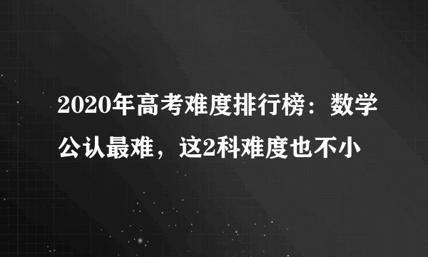 2020年高考难度排行榜：数学公认最难，这2科难度也不小