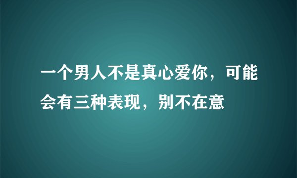 一个男人不是真心爱你，可能会有三种表现，别不在意