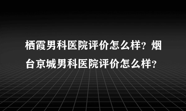 栖霞男科医院评价怎么样？烟台京城男科医院评价怎么样？