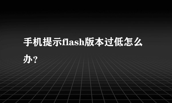 手机提示flash版本过低怎么办？