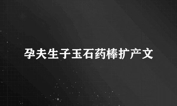 孕夫生子玉石药棒扩产文