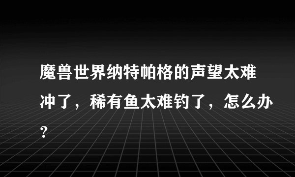 魔兽世界纳特帕格的声望太难冲了，稀有鱼太难钓了，怎么办？