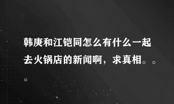 韩庚和江铠同怎么有什么一起去火锅店的新闻啊，求真相。。。