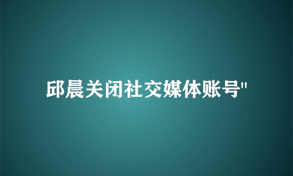 邱晨关闭社交媒体账号