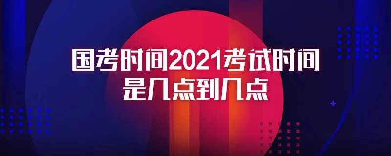 国考时间2021考试时间是几点到几点