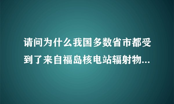 请问为什么我国多数省市都受到了来自福岛核电站辐射物的影响？谢谢。