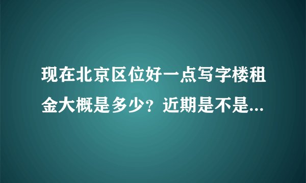 现在北京区位好一点写字楼租金大概是多少？近期是不是上涨很多？