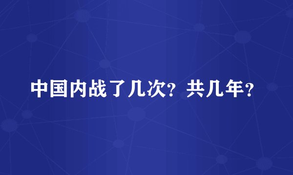 中国内战了几次？共几年？