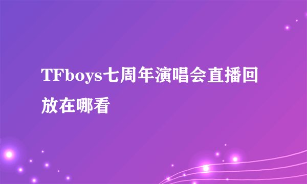 TFboys七周年演唱会直播回放在哪看