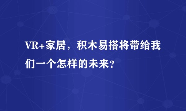 VR+家居，积木易搭将带给我们一个怎样的未来？
