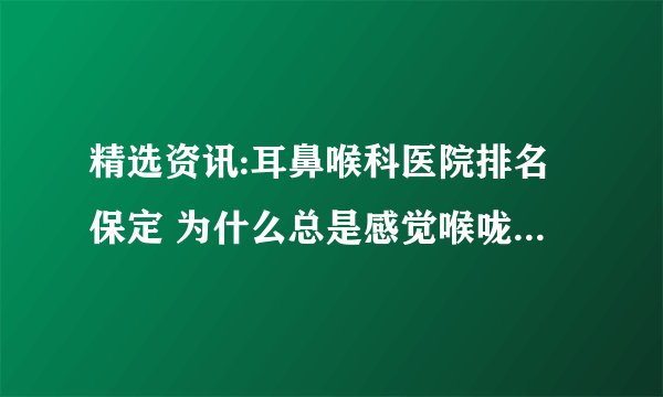 精选资讯:耳鼻喉科医院排名保定 为什么总是感觉喉咙有异物感呢？