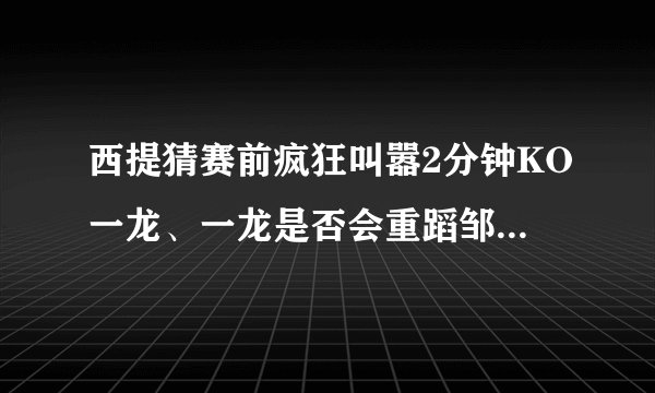 西提猜赛前疯狂叫嚣2分钟KO一龙、一龙是否会重蹈邹市明之路？