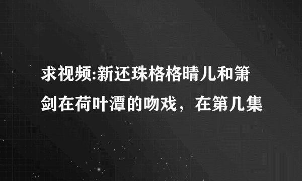 求视频:新还珠格格晴儿和箫剑在荷叶潭的吻戏，在第几集