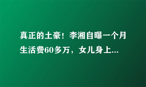真正的土豪！李湘自曝一个月生活费60多万，女儿身上都是名牌