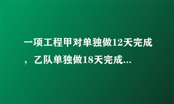 一项工程甲对单独做12天完成，乙队单独做18天完成，甲单独做