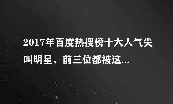 2017年百度热搜榜十大人气尖叫明星，前三位都被这组合占了