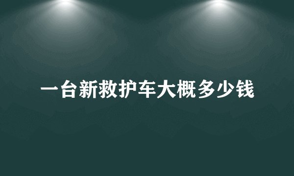一台新救护车大概多少钱
