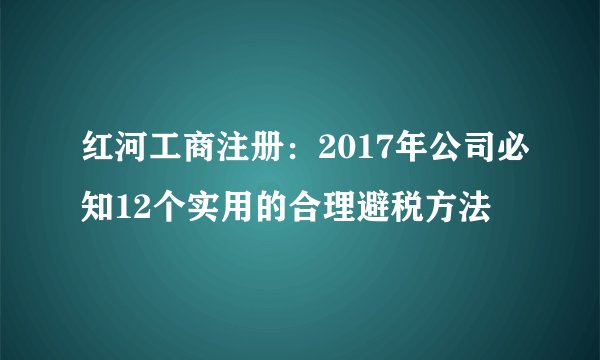 红河工商注册：2017年公司必知12个实用的合理避税方法