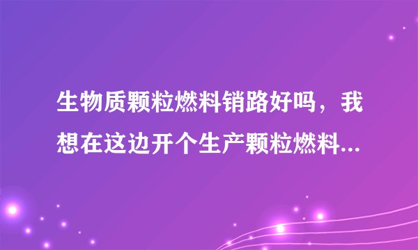 生物质颗粒燃料销路好吗，我想在这边开个生产颗粒燃料的厂不知可行吗。