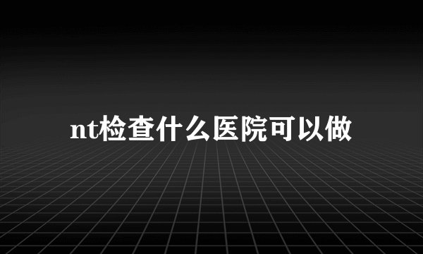 nt检查什么医院可以做