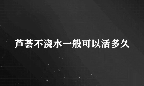 芦荟不浇水一般可以活多久