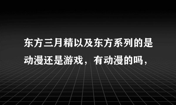东方三月精以及东方系列的是动漫还是游戏，有动漫的吗，