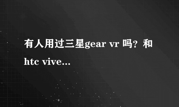 有人用过三星gear vr 吗？和htc vive比哪一款更值得入手？