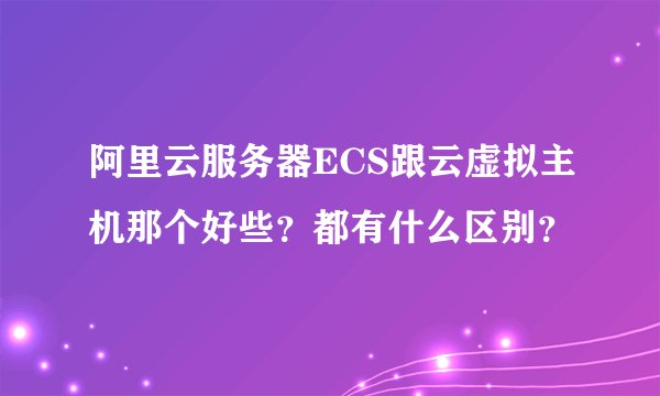 阿里云服务器ECS跟云虚拟主机那个好些？都有什么区别？