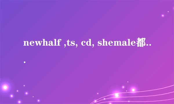 newhalf ,ts, cd, shemale都是什么意思啊