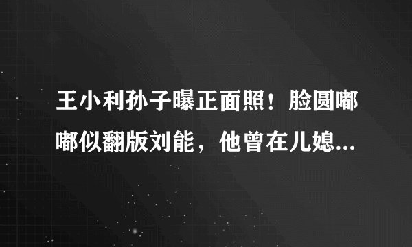 王小利孙子曝正面照！脸圆嘟嘟似翻版刘能，他曾在儿媳产房外大哭