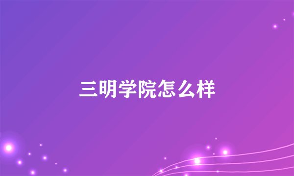 三明学院怎么样