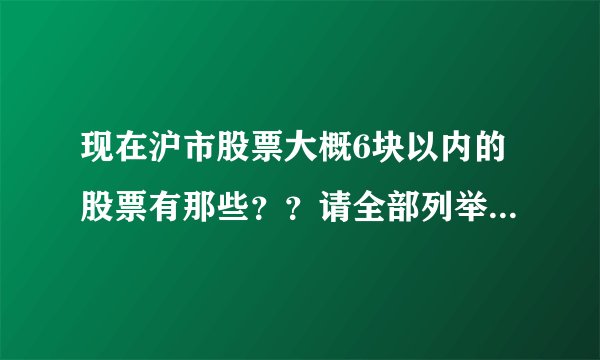 现在沪市股票大概6块以内的股票有那些？？请全部列举出来！！