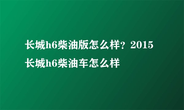 长城h6柴油版怎么样？2015长城h6柴油车怎么样