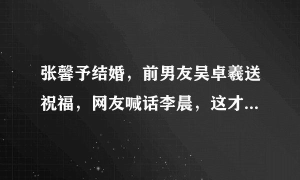 张馨予结婚，前男友吴卓羲送祝福，网友喊话李晨，这才是前男友