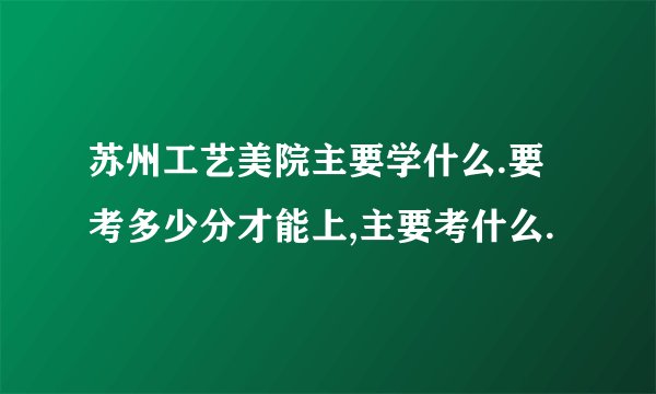 苏州工艺美院主要学什么.要考多少分才能上,主要考什么.