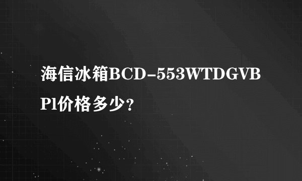 海信冰箱BCD-553WTDGVBPl价格多少？