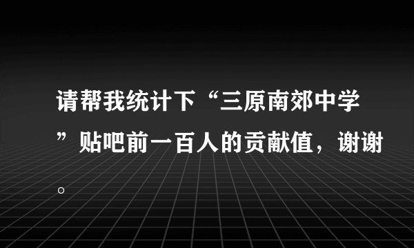 请帮我统计下“三原南郊中学”贴吧前一百人的贡献值，谢谢。