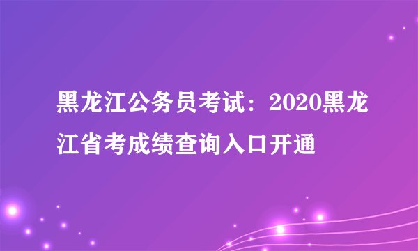 黑龙江公务员考试：2020黑龙江省考成绩查询入口开通