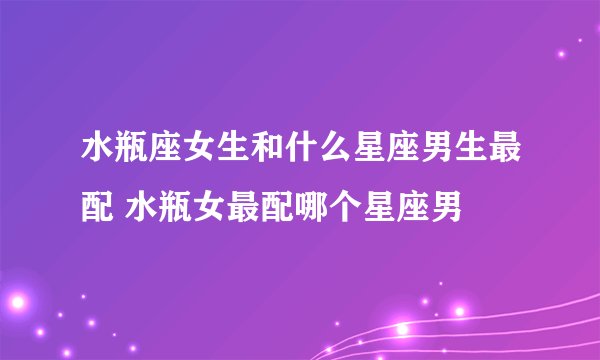 水瓶座女生和什么星座男生最配 水瓶女最配哪个星座男