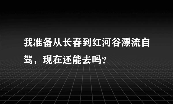 我准备从长春到红河谷漂流自驾，现在还能去吗？