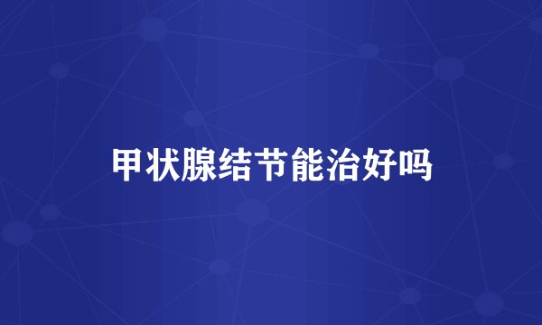 甲状腺结节能治好吗