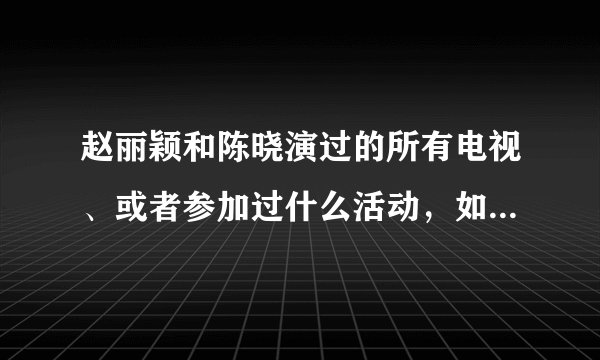 赵丽颖和陈晓演过的所有电视、或者参加过什么活动，如“到快乐大本营”之类的，越多越好，谢谢
