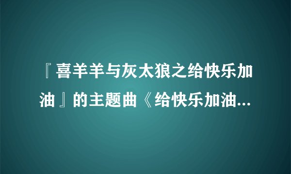 『喜羊羊与灰太狼之给快乐加油』的主题曲《给快乐加油》怎么唱？请把这首歌发到我的邮箱1597447335@qq....