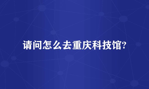 请问怎么去重庆科技馆?