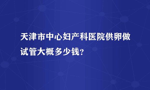 天津市中心妇产科医院供卵做试管大概多少钱？