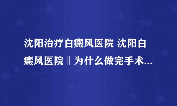 沈阳治疗白癜风医院 沈阳白癜风医院‖为什么做完手术后就出现了白癜风