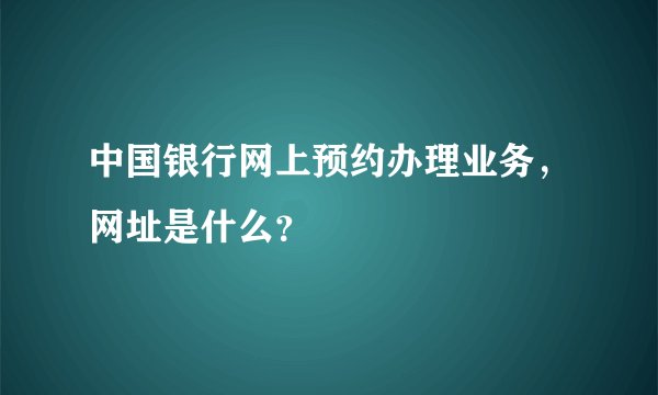 中国银行网上预约办理业务，网址是什么？
