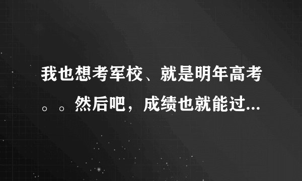 我也想考军校、就是明年高考。。然后吧，成绩也就能过军检线多一点。但是其他条件都过关、