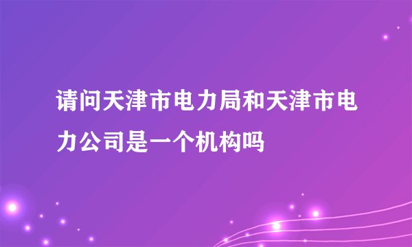 请问天津市电力局和天津市电力公司是一个机构吗