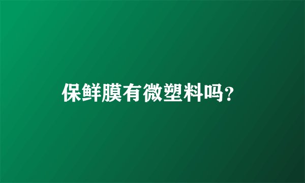 保鲜膜有微塑料吗？